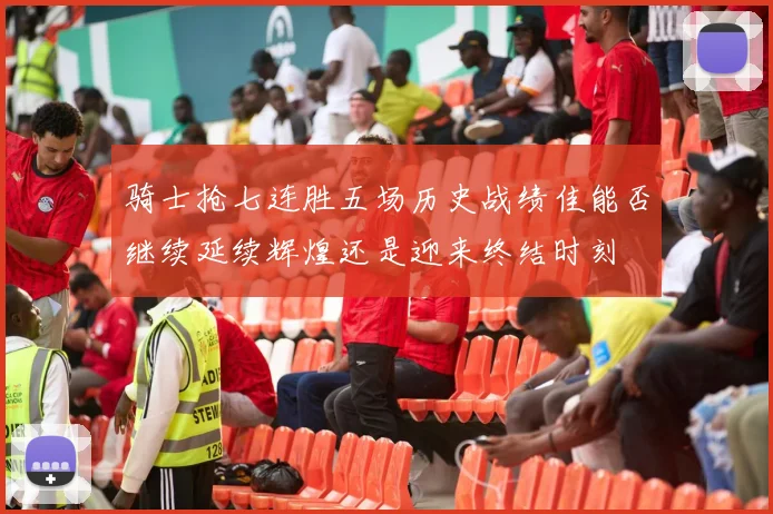 骑士抢七连胜五场历史战绩佳能否继续延续辉煌还是迎来终结时刻