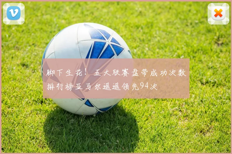 脚下生花！五大联赛盘带成功次数排行榜亚马尔遥遥领先94次