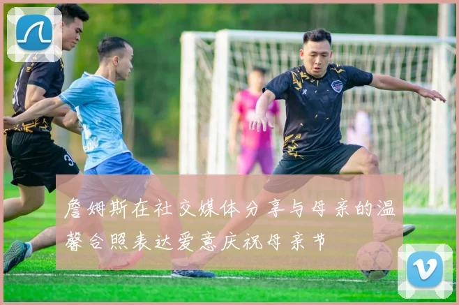 詹姆斯在社交媒体分享与母亲的温馨合照表达爱意庆祝母亲节