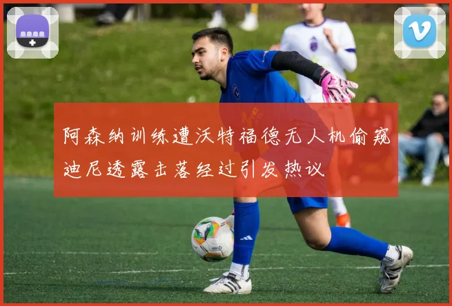 阿森纳训练遭沃特福德无人机偷窥迪尼透露击落经过引发热议