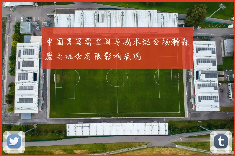中国男篮需空间与战术配合杨瀚森磨合机会有限影响表现
