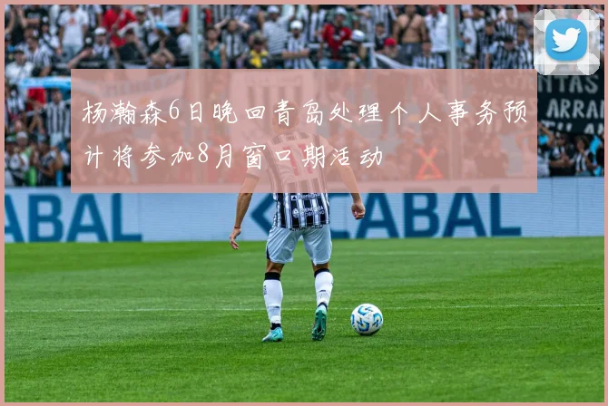 杨瀚森6日晚回青岛处理个人事务预计将参加8月窗口期活动