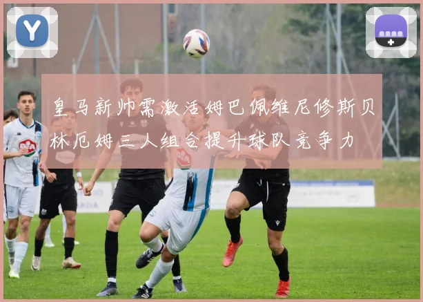 皇马新帅需激活姆巴佩维尼修斯贝林厄姆三人组合提升球队竞争力