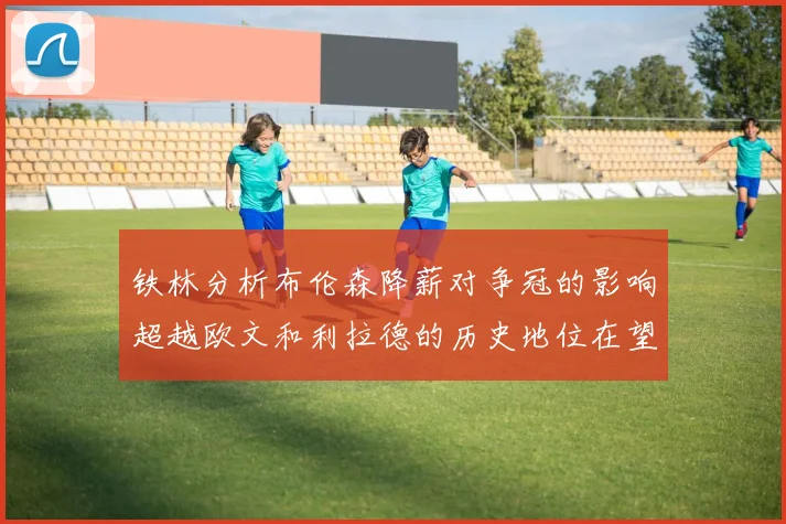 铁林分析布伦森降薪对争冠的影响超越欧文和利拉德的历史地位在望